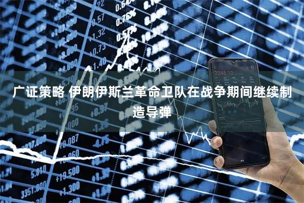 广证策略 伊朗伊斯兰革命卫队在战争期间继续制造导弹